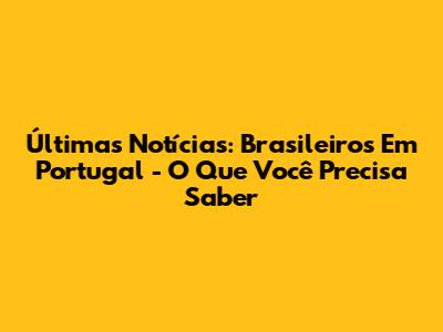Últimas Notícias: Brasileiros Em Portugal - O Que Você Precisa Saber