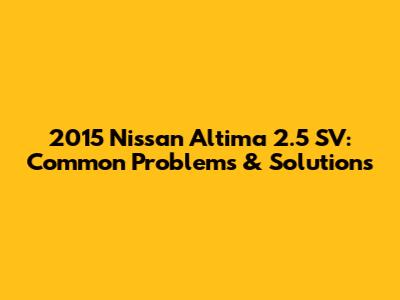 2015 Nissan Altima 2.5 SV: Common Problems & Solutions