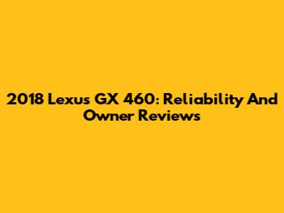 2018 Lexus GX 460: Reliability And Owner Reviews