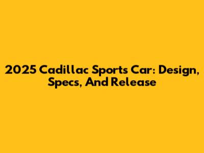 2025 Cadillac Sports Car: Design, Specs, And Release