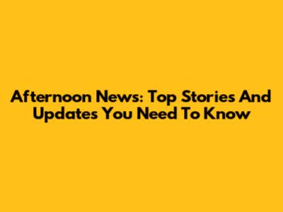 Afternoon News: Top Stories And Updates You Need To Know