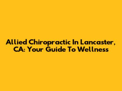 Allied Chiropractic In Lancaster, CA: Your Guide To Wellness