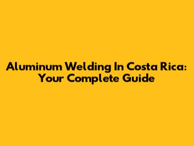 Aluminum Welding In Costa Rica: Your Complete Guide