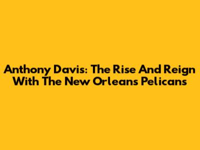 Anthony Davis: The Rise And Reign With The New Orleans Pelicans