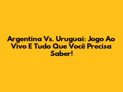 Argentina Vs. Uruguai: Jogo Ao Vivo E Tudo Que Você Precisa Saber!