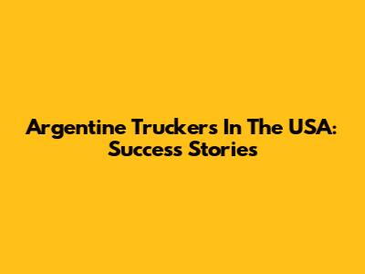Argentine Truckers In The USA: Success Stories