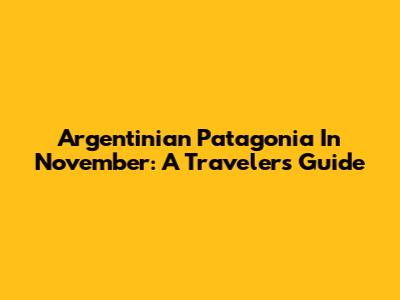 Argentinian Patagonia In November: A Traveler's Guide