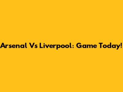 Arsenal Vs Liverpool: Game Today!