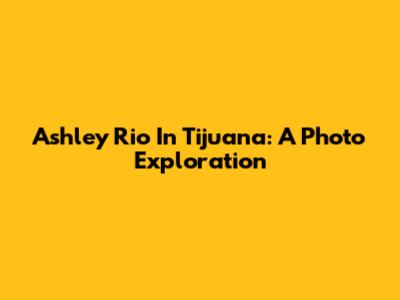 Ashley Rio In Tijuana: A Photo Exploration