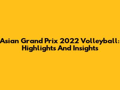 Asian Grand Prix 2022 Volleyball: Highlights And Insights