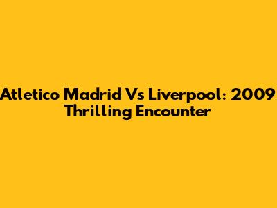 Atletico Madrid Vs Liverpool: 2009 Thrilling Encounter