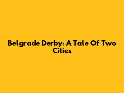 Belgrade Derby: A Tale Of Two Cities