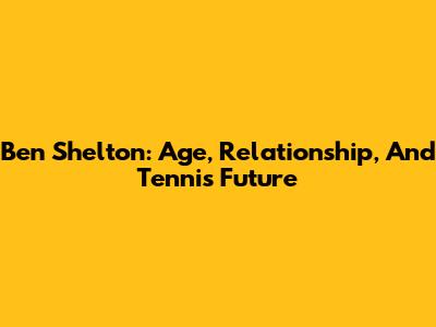 Ben Shelton: Age, Relationship, And Tennis Future