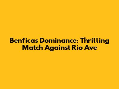 Benfica's Dominance: Thrilling Match Against Rio Ave