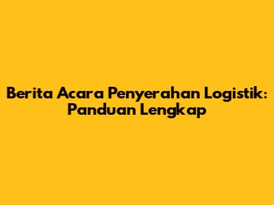 Berita Acara Penyerahan Logistik: Panduan Lengkap