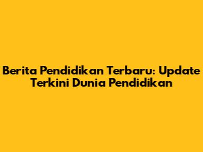Berita Pendidikan Terbaru: Update Terkini Dunia Pendidikan