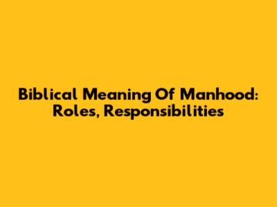 Biblical Meaning Of Manhood: Roles, Responsibilities