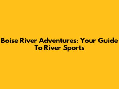 Boise River Adventures: Your Guide To River Sports