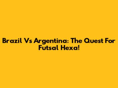 Brazil Vs Argentina: The Quest For Futsal Hexa!