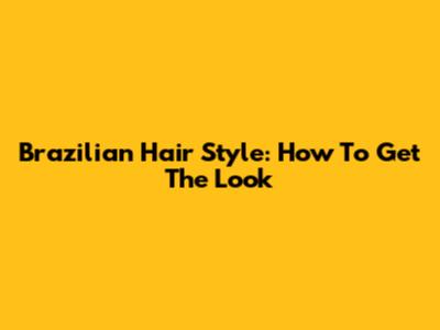 Brazilian Hair Style: How To Get The Look