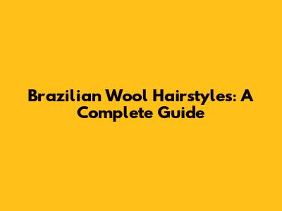 Brazilian Wool Hairstyles: A Complete Guide