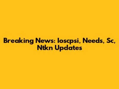 Breaking News: Ioscpsi, Needs, Sc, Ntkn Updates
