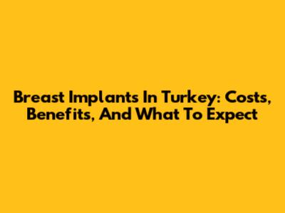 Breast Implants In Turkey: Costs, Benefits, And What To Expect