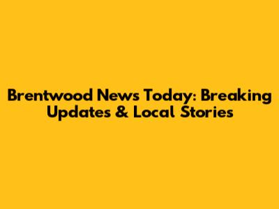 Brentwood News Today: Breaking Updates & Local Stories
