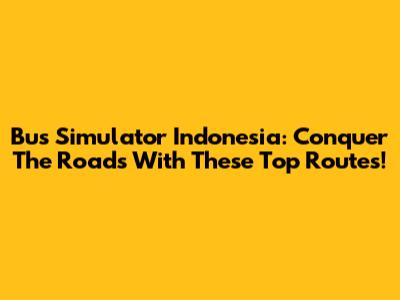 Bus Simulator Indonesia: Conquer The Roads With These Top Routes!