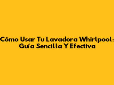 Cómo Usar Tu Lavadora Whirlpool: Guía Sencilla Y Efectiva