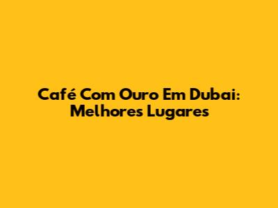 Café Com Ouro Em Dubai: Melhores Lugares