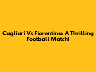 Cagliari Vs Fiorentina: A Thrilling Football Match!