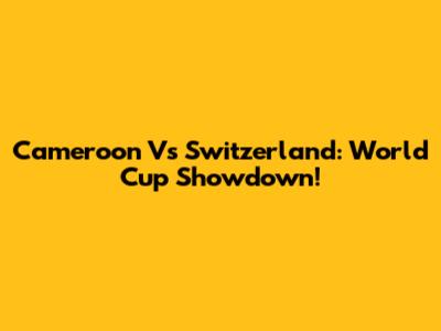 Cameroon Vs Switzerland: World Cup Showdown!
