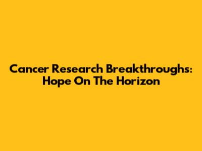 Cancer Research Breakthroughs: Hope On The Horizon
