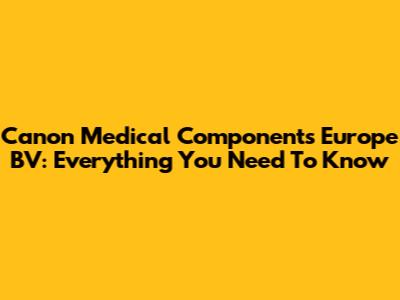 Canon Medical Components Europe BV: Everything You Need To Know