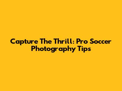 Capture The Thrill: Pro Soccer Photography Tips