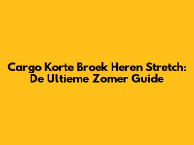 Cargo Korte Broek Heren Stretch: De Ultieme Zomer Guide