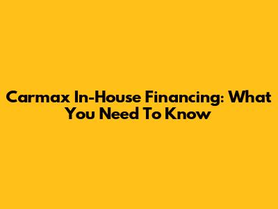 Carmax In-House Financing: What You Need To Know