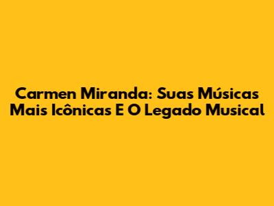 Carmen Miranda: Suas Músicas Mais Icônicas E O Legado Musical