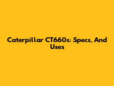 Caterpillar CT660s: Specs, And Uses