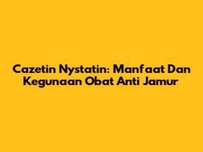 Cazetin Nystatin: Manfaat Dan Kegunaan Obat Anti Jamur