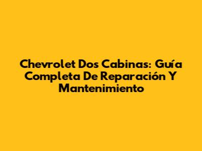Chevrolet Dos Cabinas: Guía Completa De Reparación Y Mantenimiento