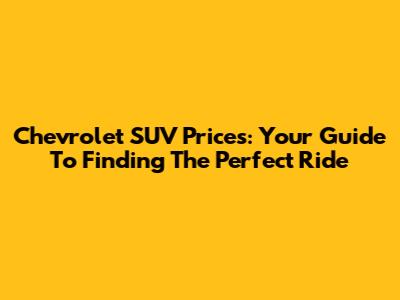 Chevrolet SUV Prices: Your Guide To Finding The Perfect Ride