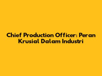 Chief Production Officer: Peran Krusial Dalam Industri