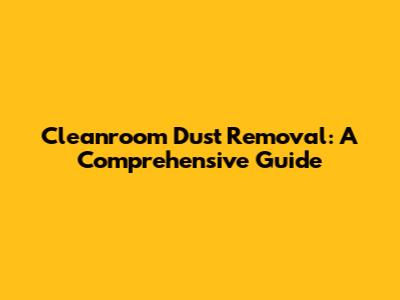 Cleanroom Dust Removal: A Comprehensive Guide