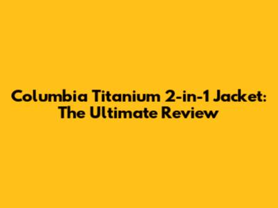 Columbia Titanium 2-in-1 Jacket: The Ultimate Review