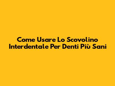 Come Usare Lo Scovolino Interdentale Per Denti Più Sani