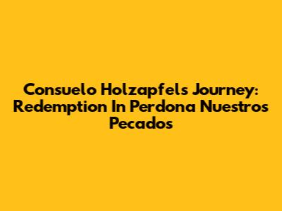 Consuelo Holzapfel's Journey: Redemption In 'Perdona Nuestros Pecados'