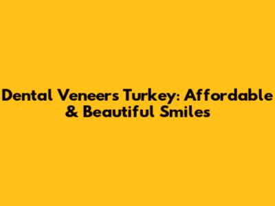Dental Veneers Turkey: Affordable & Beautiful Smiles