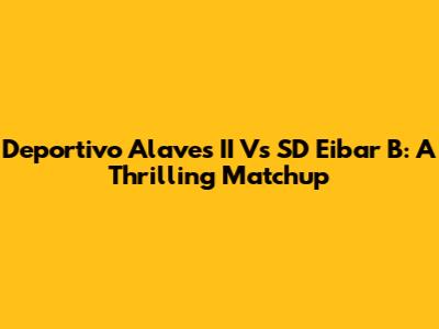 Deportivo Alaves II Vs SD Eibar B: A Thrilling Matchup